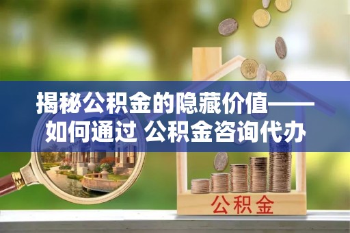 宽甸揭秘公积金的隐藏价值——如何通过 公积金咨询代办提取 优化财富管理