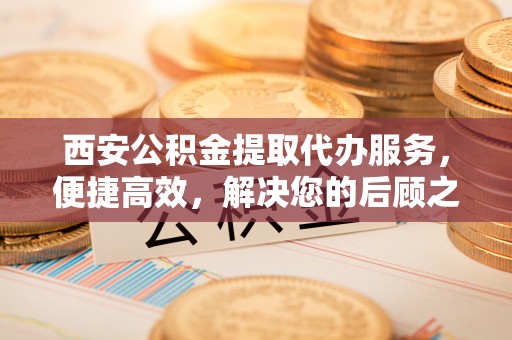 宽甸西安公积金提取代办服务，便捷高效，解决您的后顾之忧