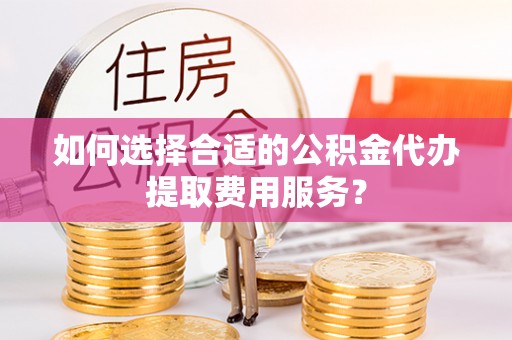 宽甸如何选择合适的公积金代办提取费用服务？