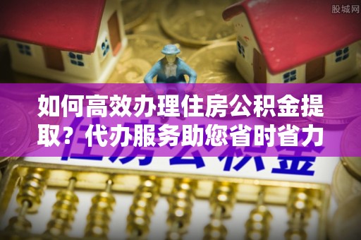 宽甸如何高效办理住房公积金提取？代办服务助您省时省力