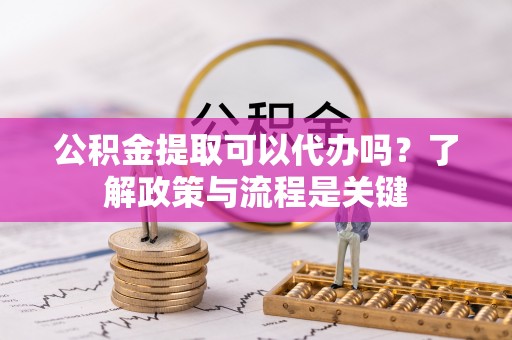 宽甸公积金提取可以代办吗？了解政策与流程是关键
