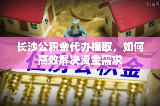 宽甸长沙公积金代办提取，如何高效解决资金需求