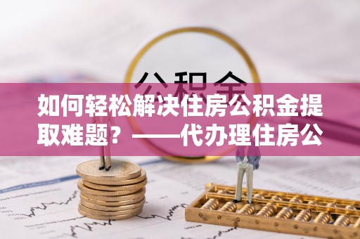 宽甸如何轻松解决住房公积金提取难题？——代办理住房公积金提取服务解析
