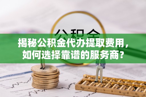 宽甸揭秘公积金代办提取费用，如何选择靠谱的服务商？