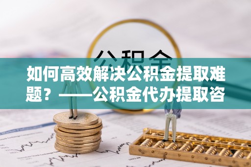 宽甸如何高效解决公积金提取难题？——公积金代办提取咨询服务全解析