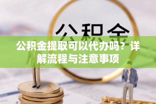 宽甸公积金提取可以代办吗？详解流程与注意事项