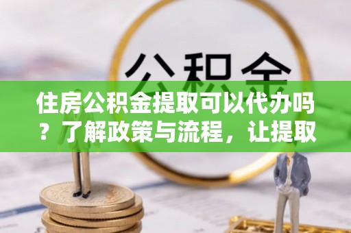 宽甸住房公积金提取可以代办吗？了解政策与流程，让提取更便捷