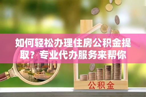宽甸如何轻松办理住房公积金提取？专业代办服务来帮你