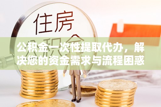 宽甸公积金一次性提取代办，解决您的资金需求与流程困惑
