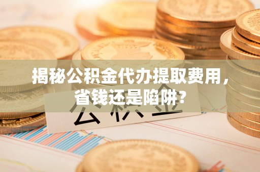 宽甸揭秘公积金代办提取费用，省钱还是陷阱？