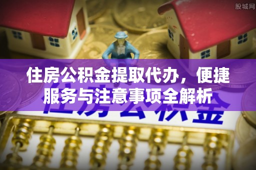 宽甸住房公积金提取代办，便捷服务与注意事项全解析